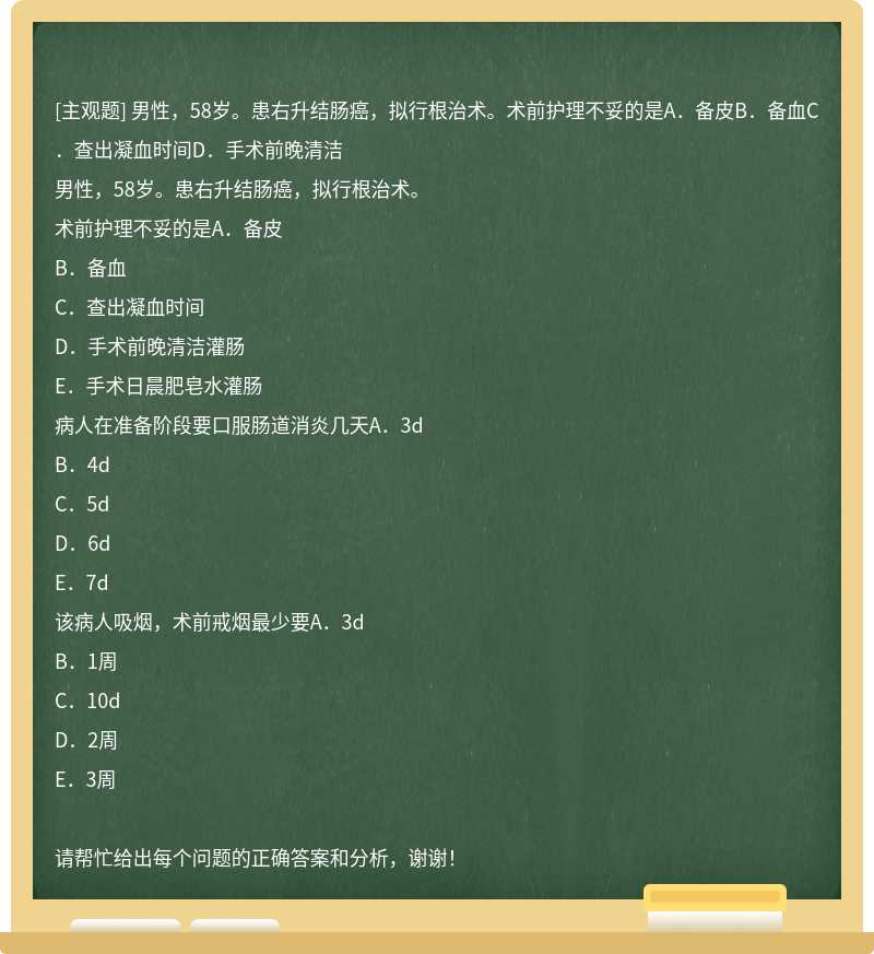 男性，58岁。患右升结肠癌，拟行根治术。术前护理不妥的是A．备皮B．备血C．查出凝血时间D．手术前晚清洁