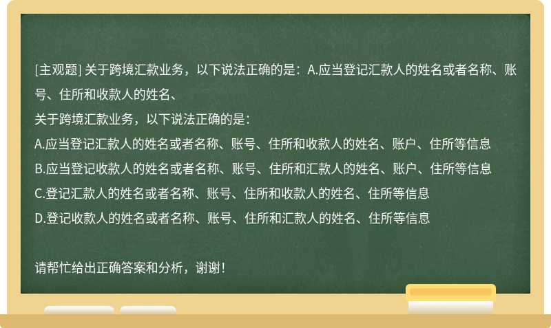 关于跨境汇款业务，以下说法正确的是：A.应当登记汇款人的姓名或者名称、账号、住所和收款人的姓名、