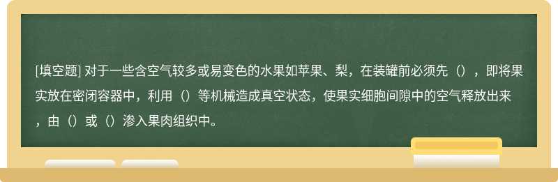 对于一些含空气较多或易变色的水果如苹果、梨，在装罐前必须先（），即将果实放在密闭容器中，利用（）等机械造成真空状态，使果实细胞间隙中的空气释放出来，由（）或（）渗入果肉组织中。