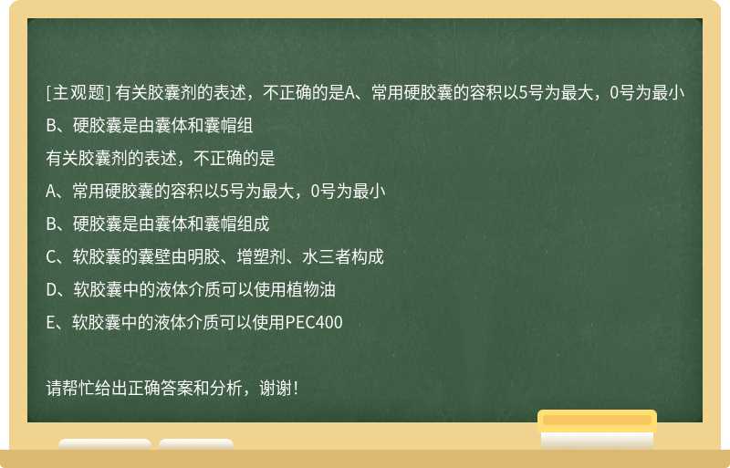 有关胶囊剂的表述，不正确的是A、常用硬胶囊的容积以5号为最大，0号为最小B、硬胶囊是由囊体和囊帽组