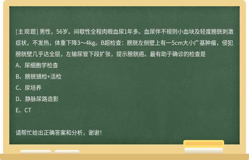 男性，56歲。間歇性全程肉眼血尿1年多。血尿伴不規(guī)則小血塊及輕度膀胱刺激癥狀，不發(fā)熱，體重下降3～4k