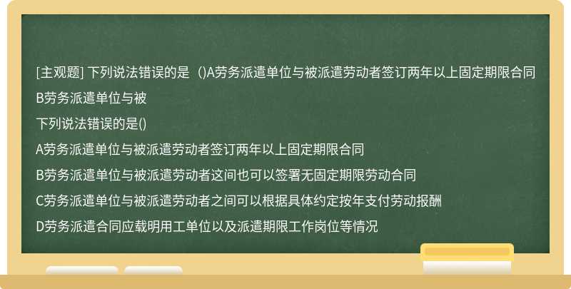 下列说法错误的是（)A劳务派遣单位与被派遣劳动者签订两年以上固定期限合同B劳务派遣单位与被