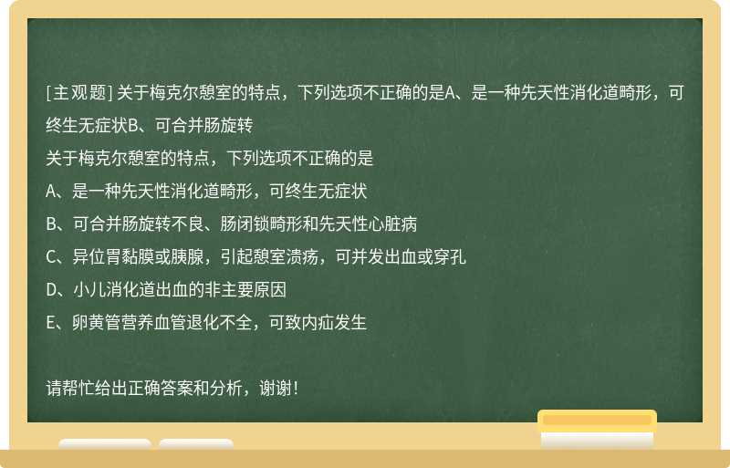 关于梅克尔憩室的特点，下列选项不正确的是A、是一种先天性消化道畸形，可终生无症状B、可合并肠旋转