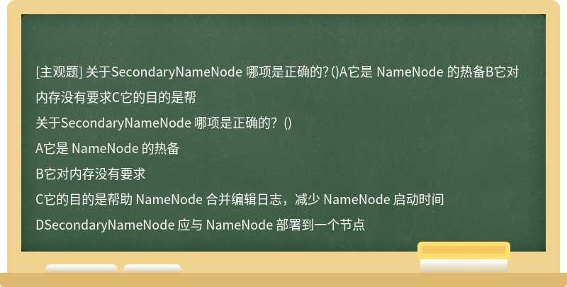 关于SecondaryNameNode 哪项是正确的？（)A它是 NameNode 的热备B它对内存没有要求C它的目的是帮