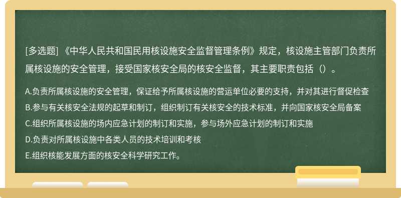 《中华人民共和国民用核设施安全监督管理条例》规定，核设施主管部门负责所属核设施的安全管理，接受国家核安全局的核安全监督，其主要职责包括（）。