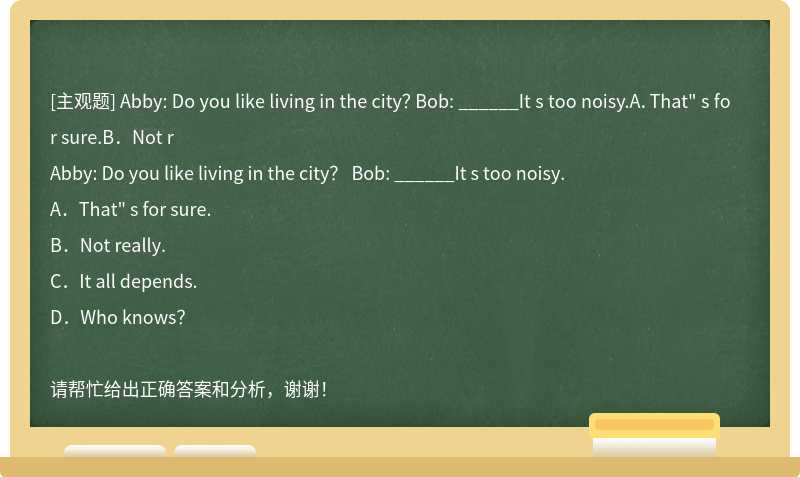 Abby: Do you like living in the city？ Bob: ______It s too noisy.A．That" s for sure.B．Not r