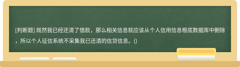 既然我已经还清了借款，那么相关信息就应该从个人信用信息根底数据库中删除，所以个人征信系统不采集我已还清的信贷信息。()