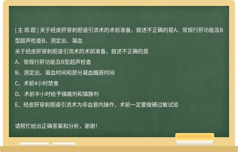 关于经皮肝穿刺胆道引流术的术前准备，叙述不正确的是A、常规行肝功能及B型超声检查B、测定出、凝血