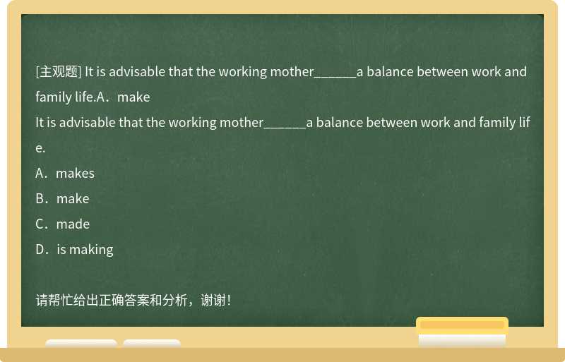 It is advisable that the working mother______a balance between work and family life.A．make