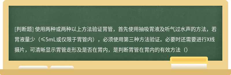 使用两种或两种以上方法验证胃管，首先使用抽吸胃液及听气过水声的方法，若胃液量少（≤5mL或仅限于胃管内），必须使用第三种方法验证。必要时还需要进行X线摄片，可清晰显示胃管走形及是否在胃内，是判断胃管在胃内的有效方法（）