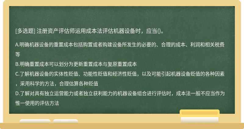 注册资产评估师运用成本法评估机器设备时，应当（)。A、明确机器设备的重置成本包括购置或者购建设