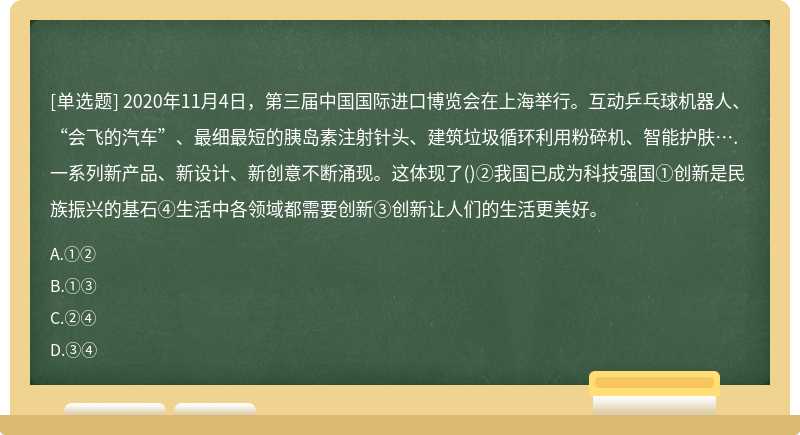 2020年11月4日，第三届中国国际进口博览会在上海举行。互动乒乓球机器人、“会飞的汽车”、最细最短的胰岛素注射针头、建筑垃圾循环利用粉碎机、智能护肤….一系列新产品、新设计、新创意不断涌现。这体现了()②我国已成为科技强国①创新是民族振兴的基石④生活中各领域都需要创新③创新让人们的生活更美好。