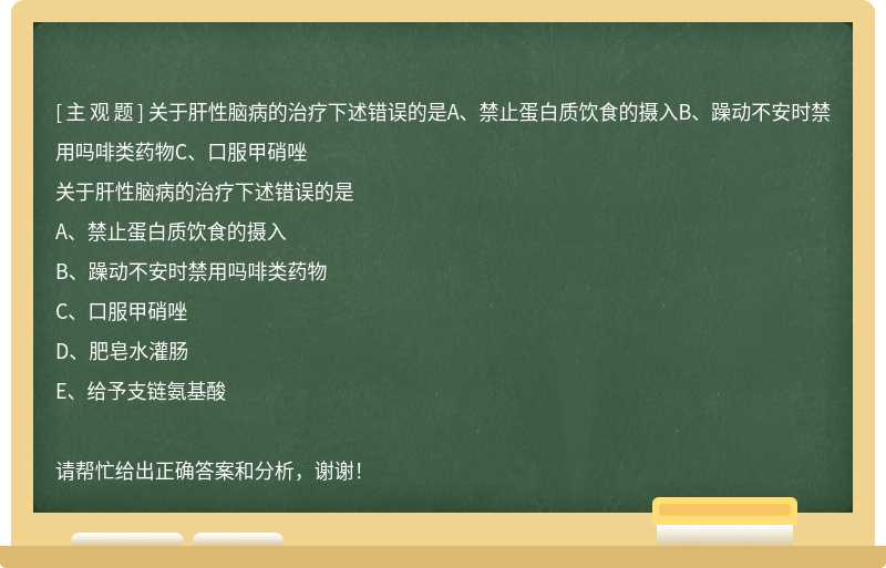 关于肝性脑病的治疗下述错误的是A、禁止蛋白质饮食的摄入B、躁动不安时禁用吗啡类药物C、口服甲硝唑