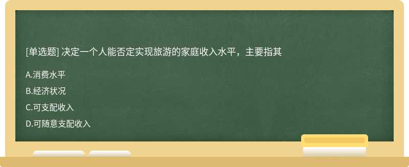 决定一个人能否定实现旅游的家庭收入水平，主要指其A、消费水平B、经济状况C、可支配收入D、可随意