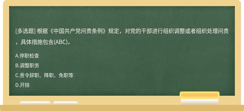 根据《中国共产党问责条例》规定，对党的干部进行组织调整或者组织处理问责，具体措施包含（ABC)。A、