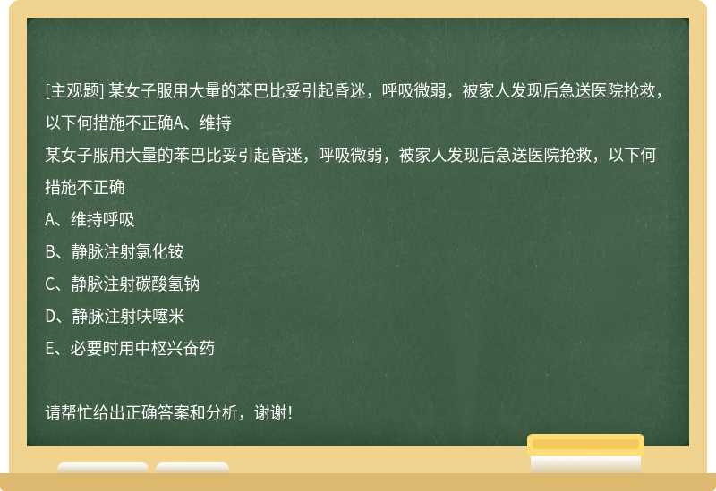 某女子服用大量的苯巴比妥引起昏迷，呼吸微弱，被家人发现后急送医院抢救，以下何措施不正确A、维持