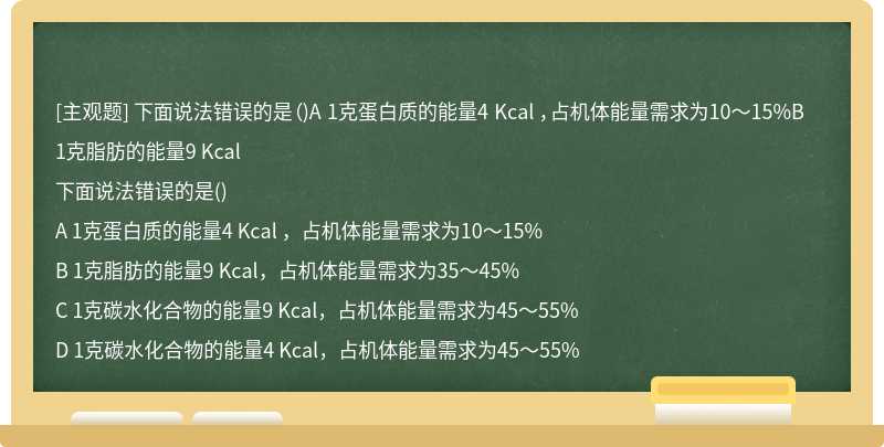 下面说法错误的是（)A 1克蛋白质的能量4 Kcal ，占机体能量需求为10～15%B 1克脂肪的能量9 Kcal