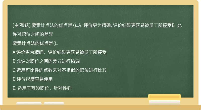 要素计点法的优点是（)。A 评价更为精确，评价结果更容易被员工所接受B 允许对职位之间的差异