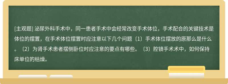 泌尿外科手术中，同一患者手术中会经常改变手术体位，手术配合的关键技术是体位的摆置，在手术体位摆置时应注意以下几个问题〔1〕手术体位摆放的原那么是什么。〔2〕为肾手术患者摆侧卧位时应注意的要点有哪些。〔3〕腔镜手术术中，如何保持床单位的枯燥。