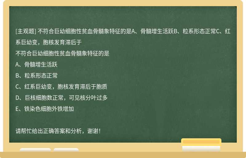 不符合巨幼細(xì)胞性貧血骨髓象特征的是A、骨髓增生活躍B、粒系形態(tài)正常C、紅系巨幼變，胞核發(fā)育滯后于