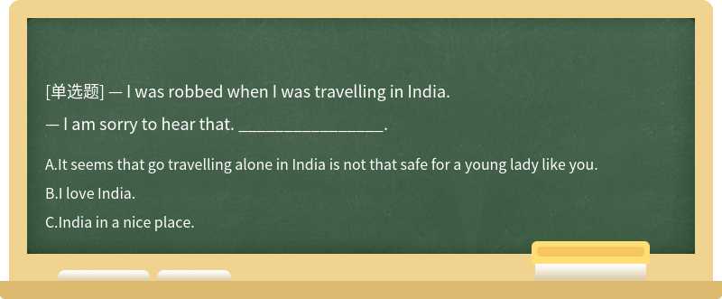 — I was robbed when I was travelling in India.— I am sorry to hear that. ________________.