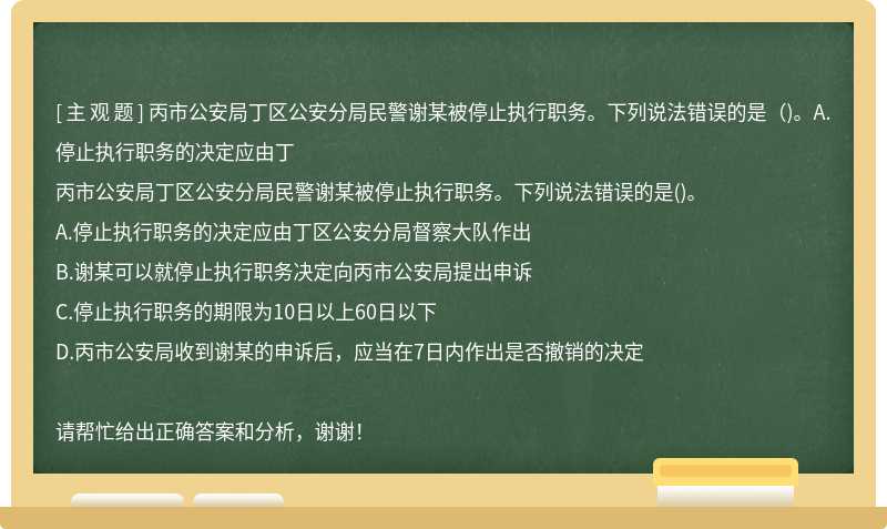 丙市公安局丁区公安分局民警谢某被停止执行职务。下列说法错误的是（)。A.停止执行职务的决定应由丁