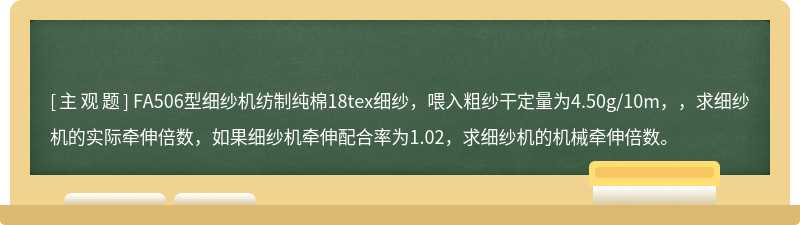 FA506型细纱机纺制纯棉18tex细纱，喂入粗纱干定量为4.50g/10m，，求细纱机的实际牵伸倍数，如果细纱机牵伸配合率为1.02，求细纱机的机械牵伸倍数。