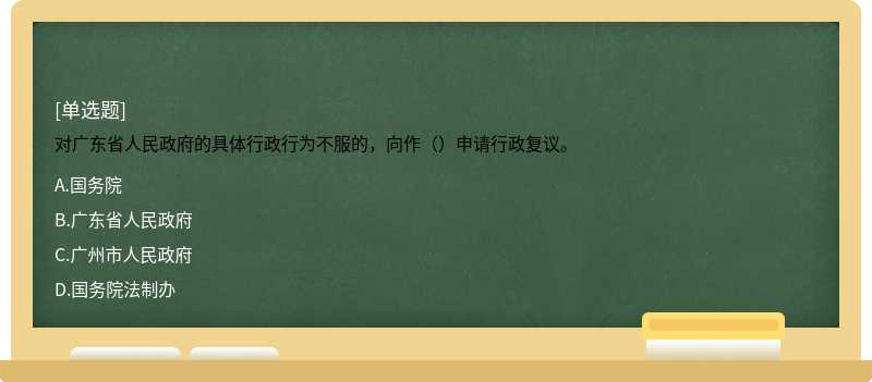 对广东省人民政府的具体行政行为不服的，向作（）申请行政复议。