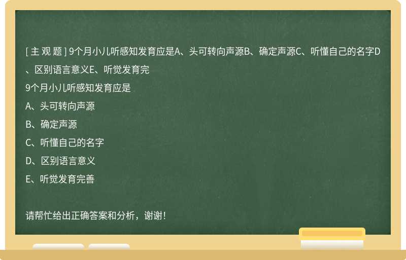 9个月小儿听感知发育应是A、头可转向声源B、确定声源C、听懂自己的名字D、区别语言意义E、听觉发育完