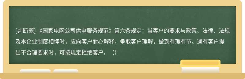 《国家电网公司供电服务规范》第六条规定：当客户的要求与政策、法律、法规及本企业制度相悖时，应向客户耐心解释，争取客户理解，做到有理有节。遇有客户提出不合理要求时，可按规定拒绝客户。（）