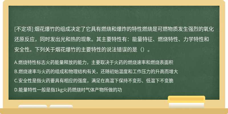 烟花爆竹的组成决定了它具有燃烧和爆炸的特性燃烧是可燃物质发生强烈的氧化还原反应，同时发出光和热的现象。其主要特性有：能量特征、燃烧特性、力学特性和安全性。下列关于烟花爆竹的主要特性的说法错误的是（）。