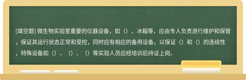 微生物实验室重要的仪器设备，如（）、冰箱等，应由专人负责进行维护和保管，保证其运行状态正常和受控，同时应有相应的备用设备，以保证（）和（）的连续性，特殊设备如（）、（）、（）等实验人员应经培训后持证上岗。