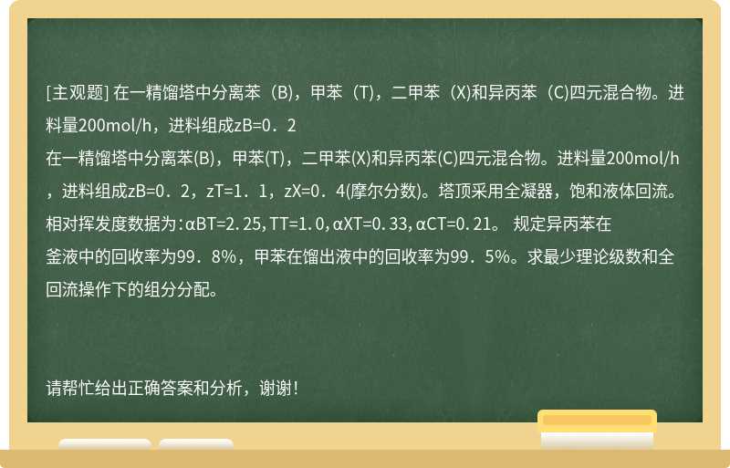 在一精馏塔中分离苯（B)，甲苯（T)，二甲苯（X)和异丙苯（C)四元混合物。进料量200mol/h，进料组成zB=0．2在一精馏塔中分离苯(B)，甲苯(T)，二甲苯(X)和异丙苯(C)四元混合物。进料量200mol/h，进料组成zB=0．2，zT=1．1，zX=0．4(摩尔分数)。塔顶采用全凝器，饱和液体回流。 相对挥发度数据为：αBT=2．25，TT=1．0，αXT=0．33，αCT=0．21。 规定异丙苯在釜液中的回收率为99．8％，甲苯在馏出液中的回收率为99．5％。求最少理论级数和全回流操作下的组分分配。请帮忙给出正确答案和分析，谢谢！