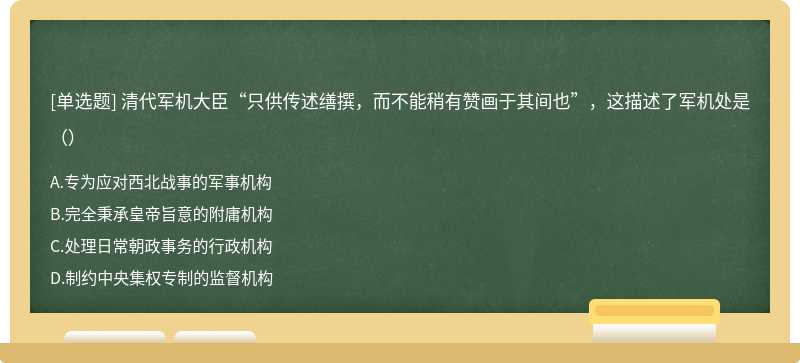 清代军机大臣“只供传述缮撰，而不能稍有赞画于其间也”，这描述了军机处是（）