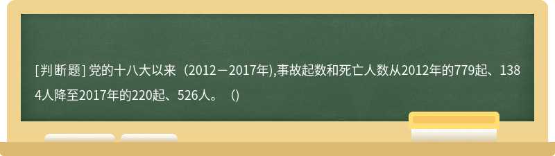 党的十八大以来（2012－2017年),事故起数和死亡人数从2012年的779起、1384人降至2017年的220起、526人。（)