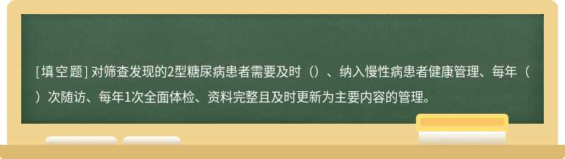 对筛查发现的2型糖尿病患者需要及时（）、纳入慢性病患者健康管理、每年（）次随访、每年1次全面体检、资料完整且及时更新为主要内容的管理。