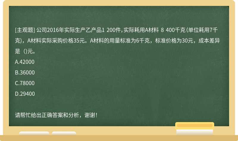 公司2016年实际生产乙产品1 200件，实际耗用A材料 8 400千克（单位耗用7千克)，A材料实际采购价格35元。A材料的用量标准为6千克，标准价格为30元，成本差异是（)元。