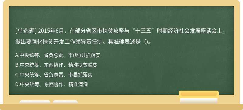 2015年6月，在部分省區(qū)市扶貧攻堅(jiān)與“十三五”時(shí)期經(jīng)濟(jì)社會(huì)發(fā)展座談會(huì)上，提出要強(qiáng)化扶貧開發(fā)工作領(lǐng)導(dǎo)責(zé)任制。其準(zhǔn)確表述是（)。