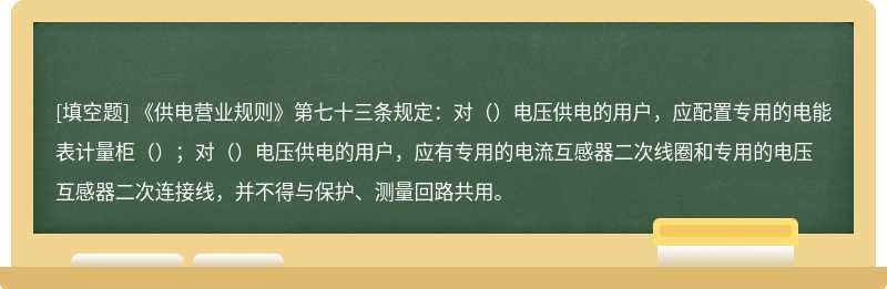 《供电营业规则》第七十三条规定：对（）电压供电的用户，应配置专用的电能表计量柜（）；对（）电压供电的用户，应有专用的电流互感器二次线圈和专用的电压互感器二次连接线，并不得与保护、测量回路共用。