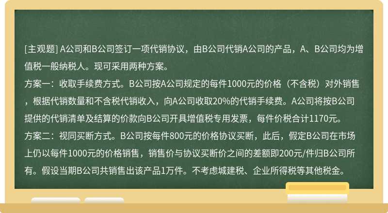 A公司和B公司签订一项代销协议，由B公司代销A公司的产品，A、B公司均为增值税一般纳税人。现可采用两种方案。方案一：收取手续费方式。B公司按A公司规定的每件1000元的价格（不含税）对外销售，根据代销数量和不含税代销收入，向A公司收取20%的代销手续费。A公司将按B公司提供的代销清单及结算的价款向B公司开具增值税专用发票，每件价税合计1170元。方案二：视同买断方式。B公司按每件800元的价格协议买断，此后，假定B公司在市场上仍以每件1000元的价格销售，销售价与协议买断价之间的差额即200元/件归B公司所有。假设当期B公司共销售出该产品1万件。不考虑城建税、企业所得税等其他税金。