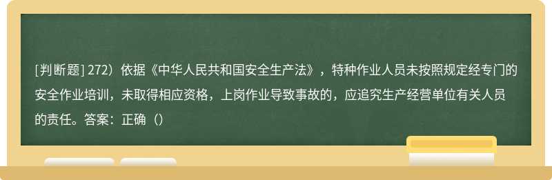272）依据《中华人民共和国安全生产法》，特种作业人员未按照规定经专门的安全作业培训，未取得相应资格，上岗作业导致事故的，应追究生产经营单位有关人员的责任。答案：正确（）