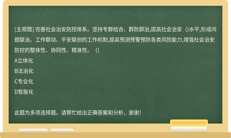 完善社会治安防控体系。坚持专群结合、群防群治,提高社会治安（)水平,形成问题联治、工作联动、平安联创的工作机制,提高预测预警预防各类风险能力,增强社会治安防控的整体性、协同性、精准性。（)