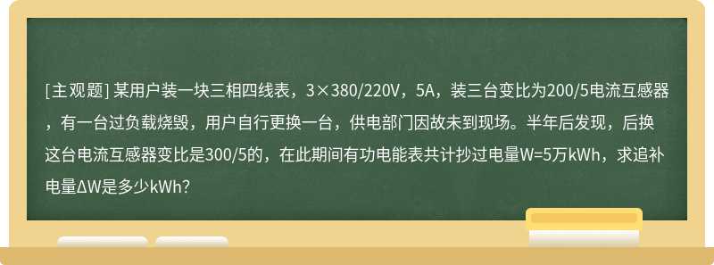 某用户装一块三相四线表，3×380/220V，5A，装三台变比为200/5电流互感器，有一台过负载烧毁，用户自行更换一台，供电部门因故未到现场。半年后发现，后换这台电流互感器变比是300/5的，在此期间有功电能表共计抄过电量W=5万kWh，求追补电量ΔW是多少kWh？