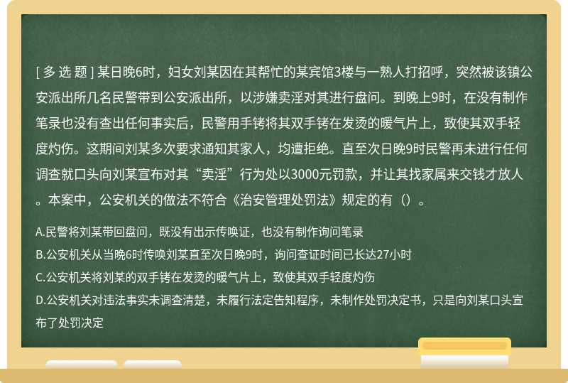 某日晚6时，妇女刘某因在其帮忙的某宾馆3楼与一熟人打招呼，突然被该镇公安派出所几名民警带到公安派出所，以涉嫌卖淫对其进行盘问。到晚上9时，在没有制作笔录也没有查出任何事实后，民警用手铐将其双手铐在发烫的暖气片上，致使其双手轻度灼伤。这期间刘某多次要求通知其家人，均遭拒绝。直至次日晚9时民警再未进行任何调查就口头向刘某宣布对其“卖淫”行为处以3000元罚款，并让其找家属来交钱才放人。本案中，公安机关的做法不符合《治安管理处罚法》规定的有（）。