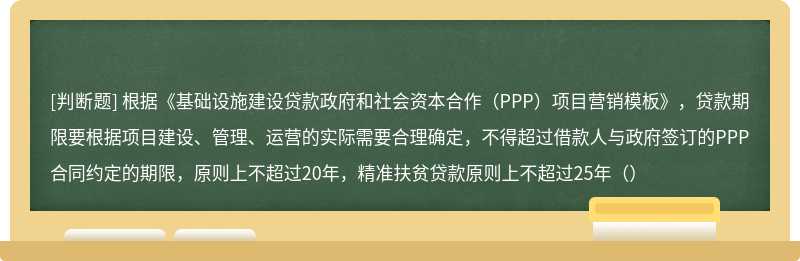 根据《基础设施建设贷款政府和社会资本合作（PPP）项目营销模板》，贷款期限要根据项目建设、管理、运营的实际需要合理确定，不得超过借款人与政府签订的PPP合同约定的期限，原则上不超过20年，精准扶贫贷款原则上不超过25年（）