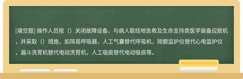 操作人员按（）关闭故障设备，与病人联结地急救及生命支持类医学装备应脱机，并采取（）措施，如简易呼吸器，人工气囊替代呼吸机，除颤监护仪替代心电监护仪，漏斗洗胃机替代电动洗胃机，人工吸痰替代电动吸痰等。