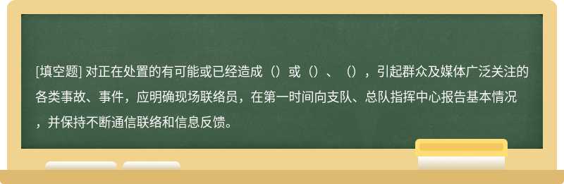 对正在处置的有可能或已经造成（）或（）、（），引起群众及媒体广泛关注的各类事故、事件，应明确现场联络员，在第一时间向支队、总队指挥中心报告基本情况，并保持不断通信联络和信息反馈。