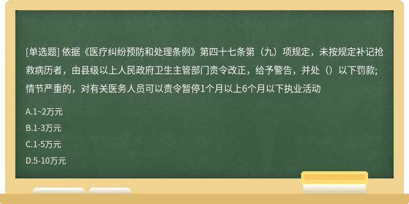 依据《医疗纠纷预防和处理条例》第四十七条第（九）项规定，未按规定补记抢救病历者，由县级以上人民政府卫生主管部门责令改正，给予警告，并处（）以下罚款;情节严重的，对有关医务人员可以责令暂停1个月以上6个月以下执业活动