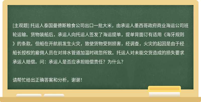 托运人泰国曼德斯粮食公司出口一批大米，由承运人墨西哥政府商业海运公司班轮运输。货物装船后，承运人向托运人签发了海运提单，提单背面订有适用《海牙规则》的条款。但船在开航前发生火灾，致使货物受到损害，经调查，火灾的起因是由于经船长授权的雇佣人员在对排水管道加温时疏忽所致。托运人对未能交货造成的损失要求承运人赔偿。问：承运人是否应承担赔偿责任？为什么？