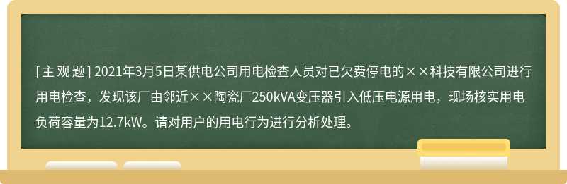 2021年3月5日某供电公司用电检查人员对已欠费停电的××科技有限公司进行用电检查，发现该厂由邻近××陶瓷厂250kVA变压器引入低压电源用电，现场核实用电负荷容量为12.7kW。请对用户的用电行为进行分析处理。